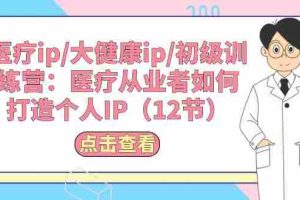 （10851期）医疗ip/大健康ip/初级训练营：医疗从业者如何打造个人IP（12节）