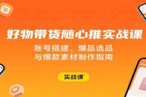 好物带货随心推实战课：账号搭建、爆品选品与爆款素材制作指南