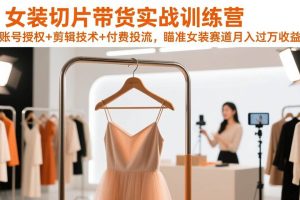 （17357期）女装切片带货实战训练营，账号授权+剪辑技术+付费投流，瞄准女装赛道月入过万收益